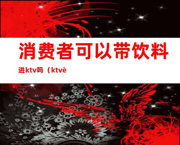 消费者可以带饮料进ktv吗（ktv能不能带饮料）