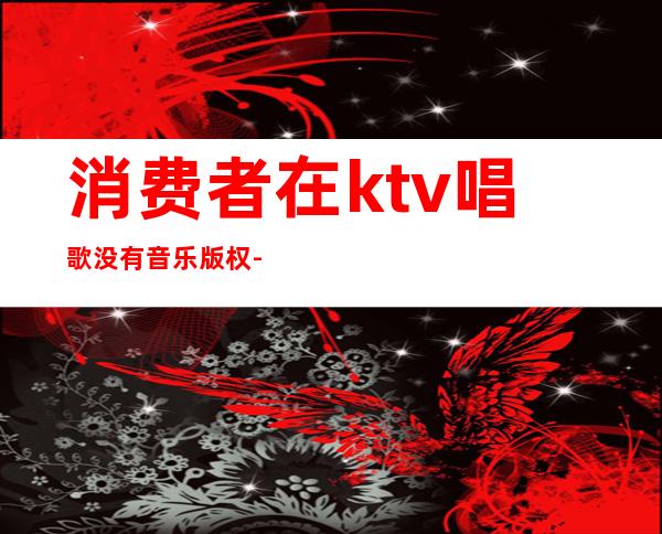 消费者在ktv唱歌没有音乐版权-ktv歌曲版权费必须交吗