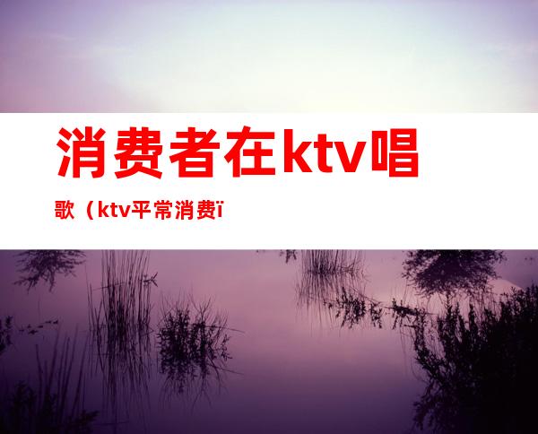 消费者在ktv唱歌（ktv平常消费）