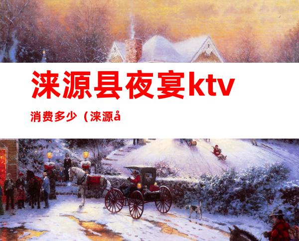 涞源县夜宴ktv消费多少（涞源县夜宴ktv消费多少钱一天）