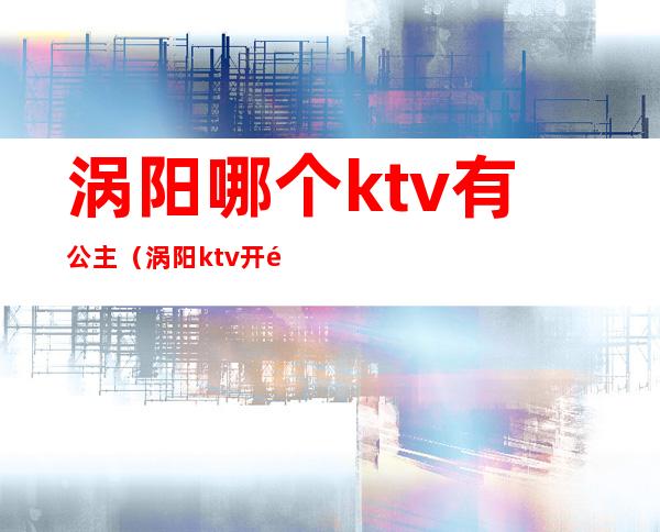 涡阳哪个ktv有公主（涡阳ktv开门了吗）