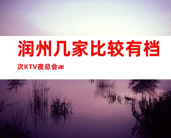 润州几家比较有档次KTV夜总会消费介绍！地址一览 – 镇江润州商务KTV