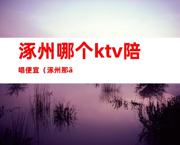 涿州哪个ktv陪唱便宜（涿州那个ktv好玩）