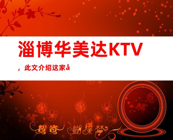 淄博华美达KTV，此文介绍这家店详情让你少踩坑