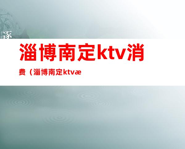 淄博南定ktv消费（淄博南定ktv消费高吗）