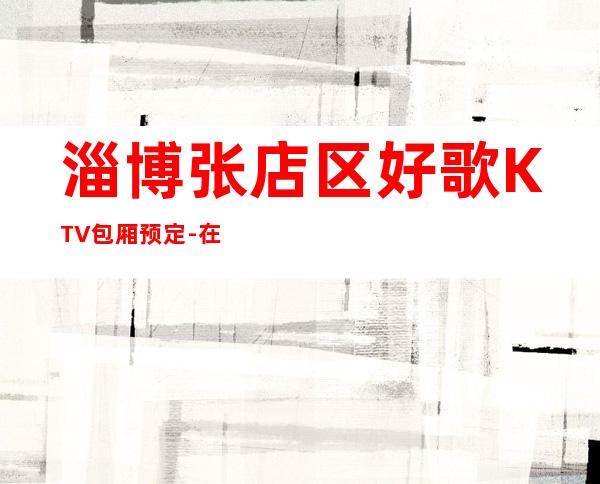 淄博张店区好歌KTV包厢预定-在线获取定位 – 淄博张店商务KTV