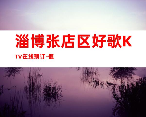 淄博张店区好歌KTV在线预订-值得体验的场 – 淄博张店商务KTV