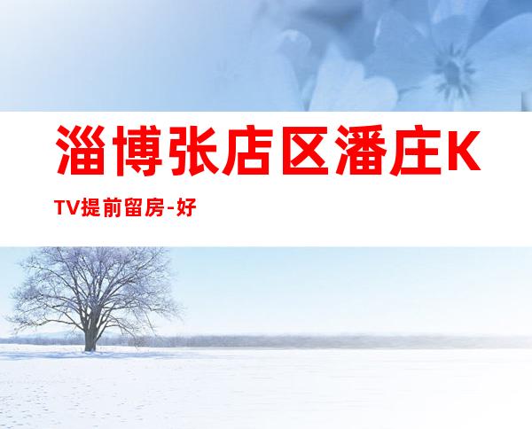 淄博张店区潘庄KTV提前留房-好玩不贵 – 淄博张店商务KTV