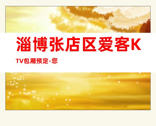 淄博张店区爱客KTV包厢预定-您不可错过 – 淄博张店商务KTV