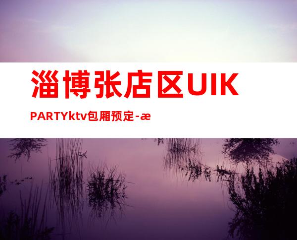 淄博张店区UI.KPARTYktv包厢预定-服务档次高 – 淄博张店商务KTV