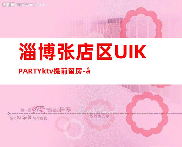 淄博张店区UI.KPARTYktv提前留房-好玩夜场预定 – 淄博张店商务KTV