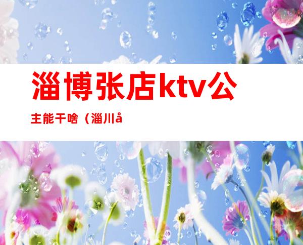 淄博张店ktv公主能干啥（淄川哪家ktv有公主）