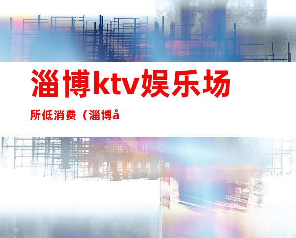 淄博ktv娱乐场所低消费（淄博商务KTV）