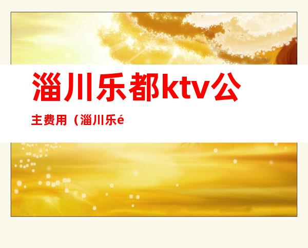 淄川乐都ktv公主费用（淄川乐都ktv公主费用多少钱）