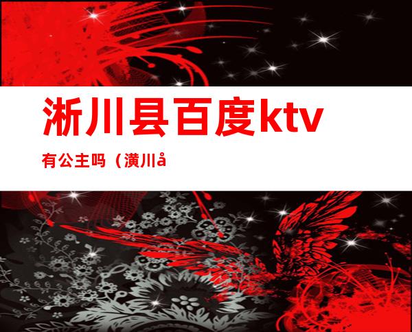 淅川县百度ktv有公主吗?（潢川县ktv有公主吗）