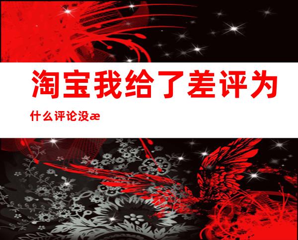 淘宝我给了差评为什么评论没有显示（为什么淘宝差评后评论不显示）