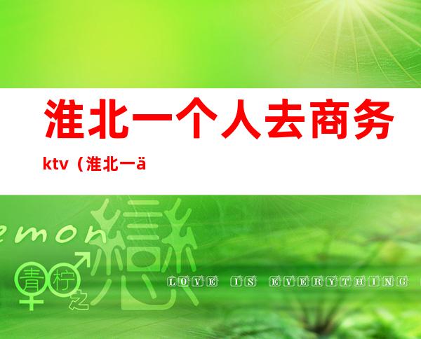 淮北一个人去商务ktv（淮北一个人去商务KTV）