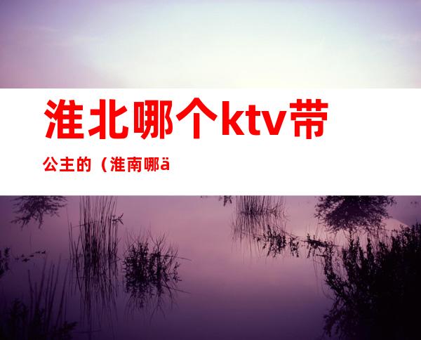 淮北哪个ktv带公主的（淮南哪个ktv有公主）