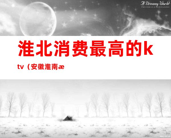 淮北消费最高的ktv（安徽淮南消费高吗）