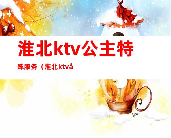 淮北ktv公主特殊服务（淮北ktv公主费多少）