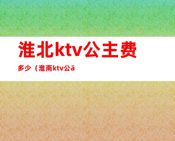 淮北ktv公主费多少（淮南ktv公主多少钱）