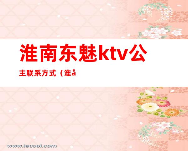 淮南东魅ktv公主联系方式（淮南哪家ktv有公主）