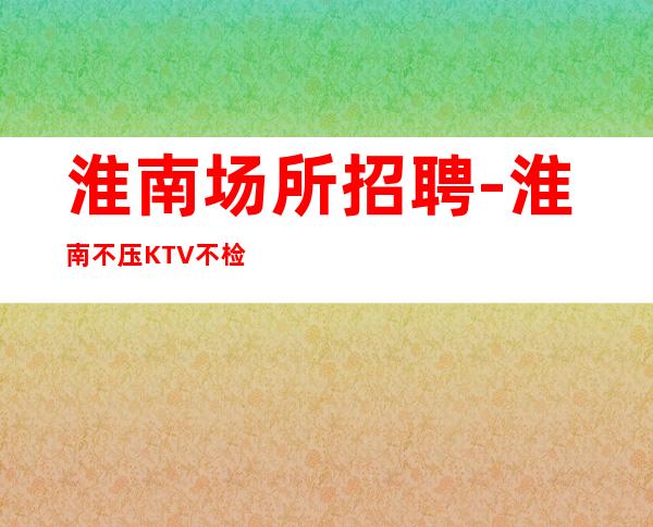 淮南场所招聘-淮南不压KTV不检查人少房多