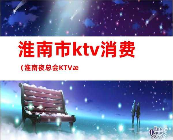 淮南市ktv消费（淮南夜总会KTV排名）