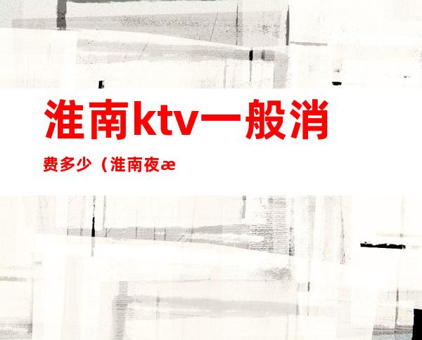 淮南ktv一般消费多少（淮南夜总会KTV排名）