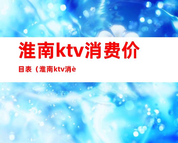 淮南ktv消费价目表（淮南ktv消费价目表）