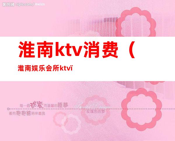 淮南ktv消费（淮南娱乐会所ktv）