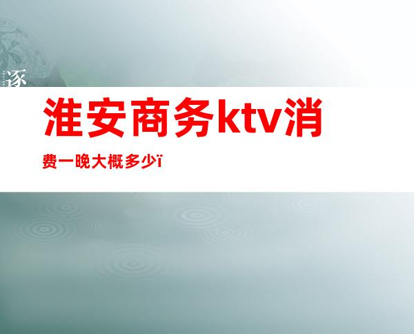 淮安商务ktv消费一晚大概多少（淮安ktv消费价格）