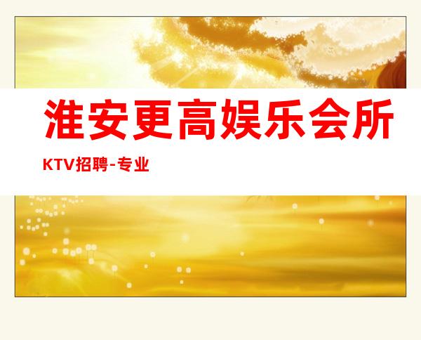 淮安更高娱乐会所KTV招聘-专业夜总会团队