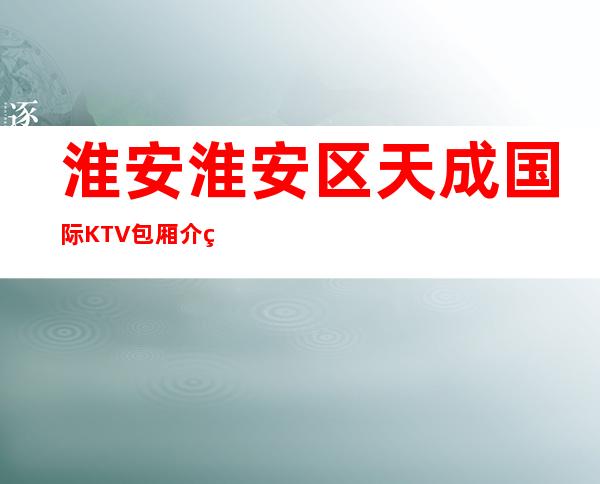 淮安淮安区天成国际KTV包厢介绍-评价实惠的店 – 淮安清浦商务KTV