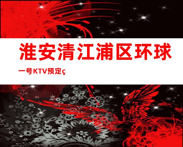 淮安清江浦区环球一号KTV预定电话-免费预留包厢 – 淮安清浦商务KTV