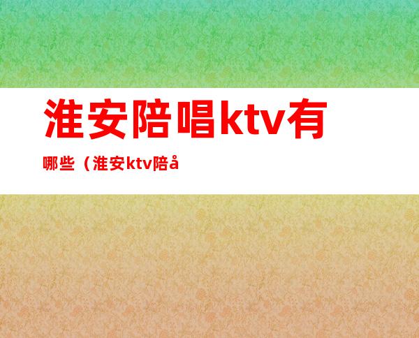 淮安陪唱ktv有哪些（淮安ktv陪唱多少钱）