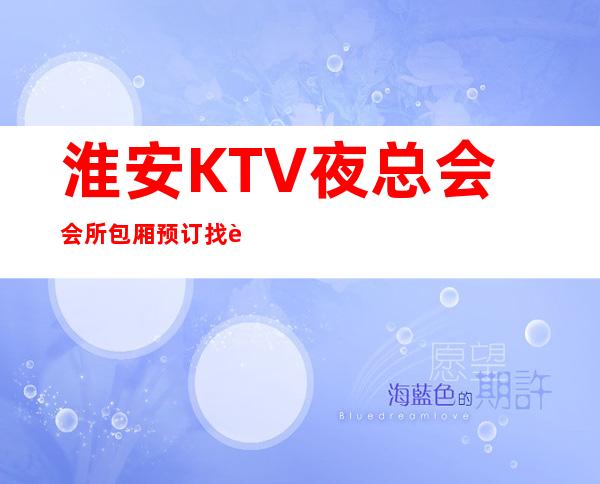 淮安KTV夜总会.会所包厢预订找谁.资源多多 – 淮安清浦商务KTV