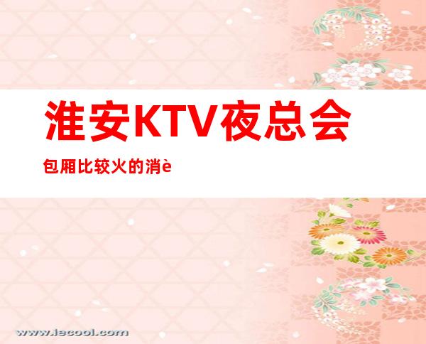 淮安KTV夜总会包厢比较火的.消费一览表介绍 – 淮安清浦商务KTV