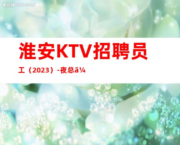 淮安KTV招聘员工（2023）-夜总会努力就能挣羡慕别人没有用