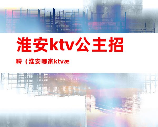 淮安ktv公主招聘（淮安哪家ktv有公主）