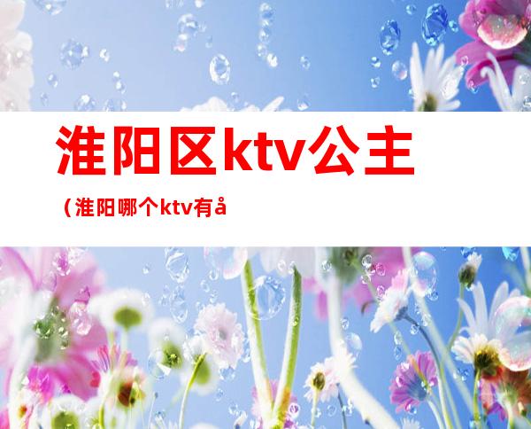 淮阳区ktv公主（淮阳哪个ktv有公主）