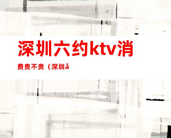 深圳六约ktv消费贵不贵（深圳六约ktv消费贵不贵）