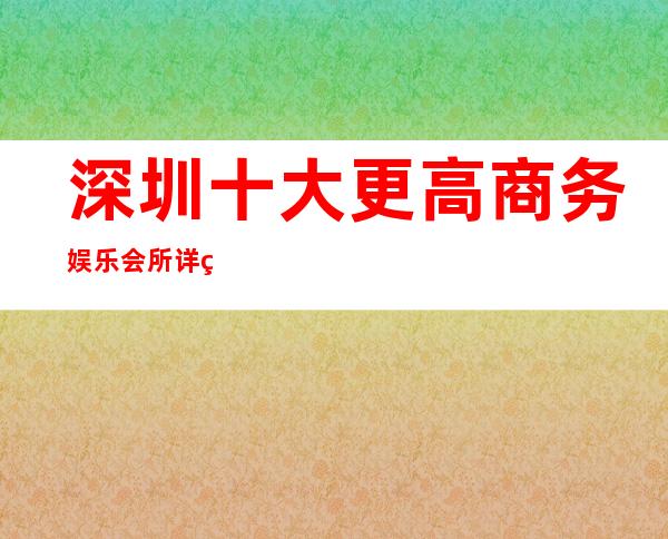 深圳十大更高商务娱乐会所详细介绍详情！ 深圳好玩的商务酒吧预订