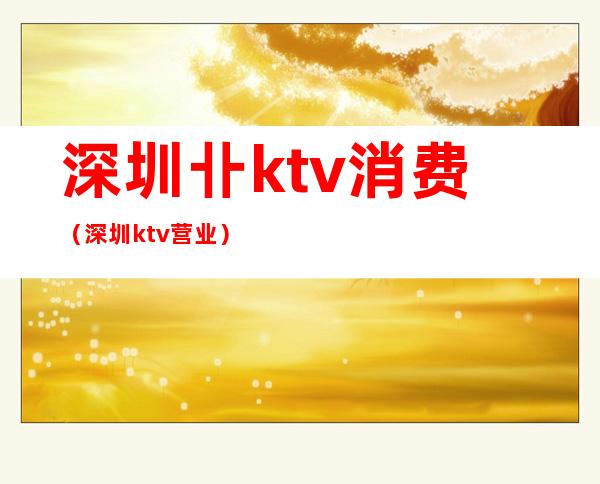 深圳卝ktv消费（深圳ktv营业）