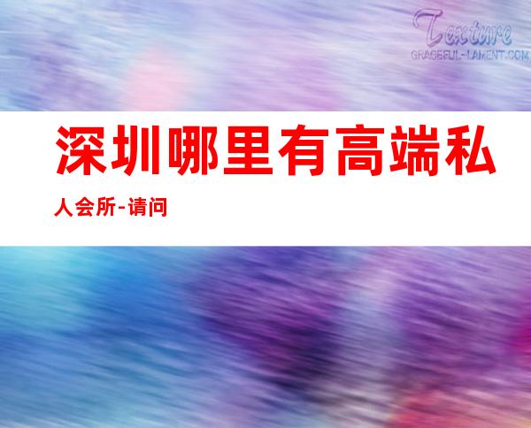 深圳哪里有高端私人会所-请问深圳地区高级会所有哪些?就是那些有钱人经常会去消费的场所