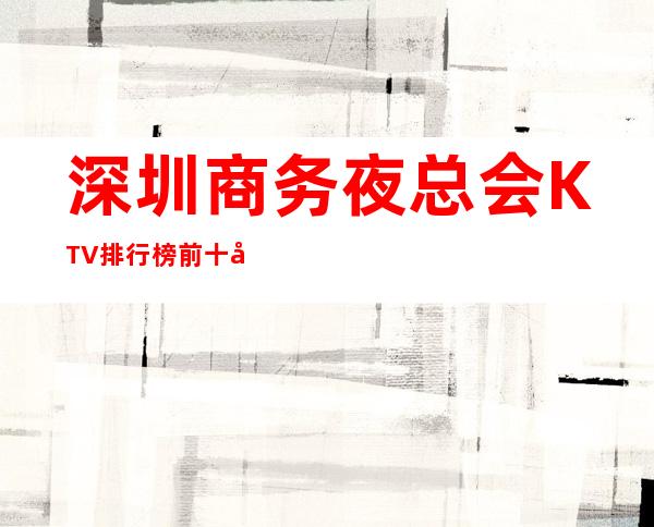 深圳商务夜总会KTV排行榜前十名有哪些.消费详情 – 深圳宝安商务KTV