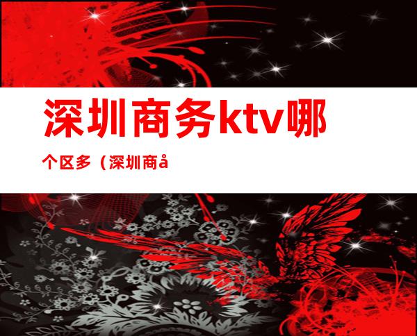 深圳商务ktv哪个区多（深圳商务ktv哪一家好）