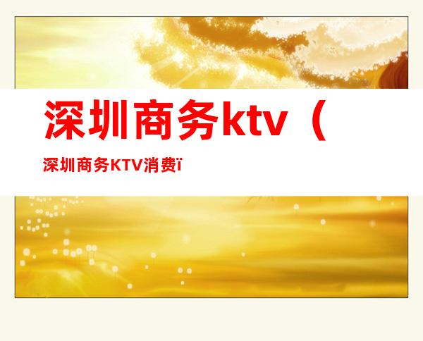 深圳商务ktv（深圳商务KTV消费）