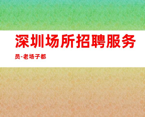 深圳.场所招聘服务员-老场子都有爆满缺人