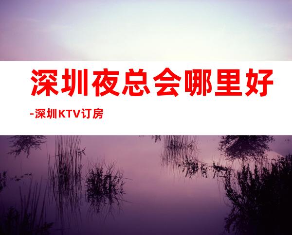 深圳夜总会哪里好-深圳KTV订房信息-本地精选